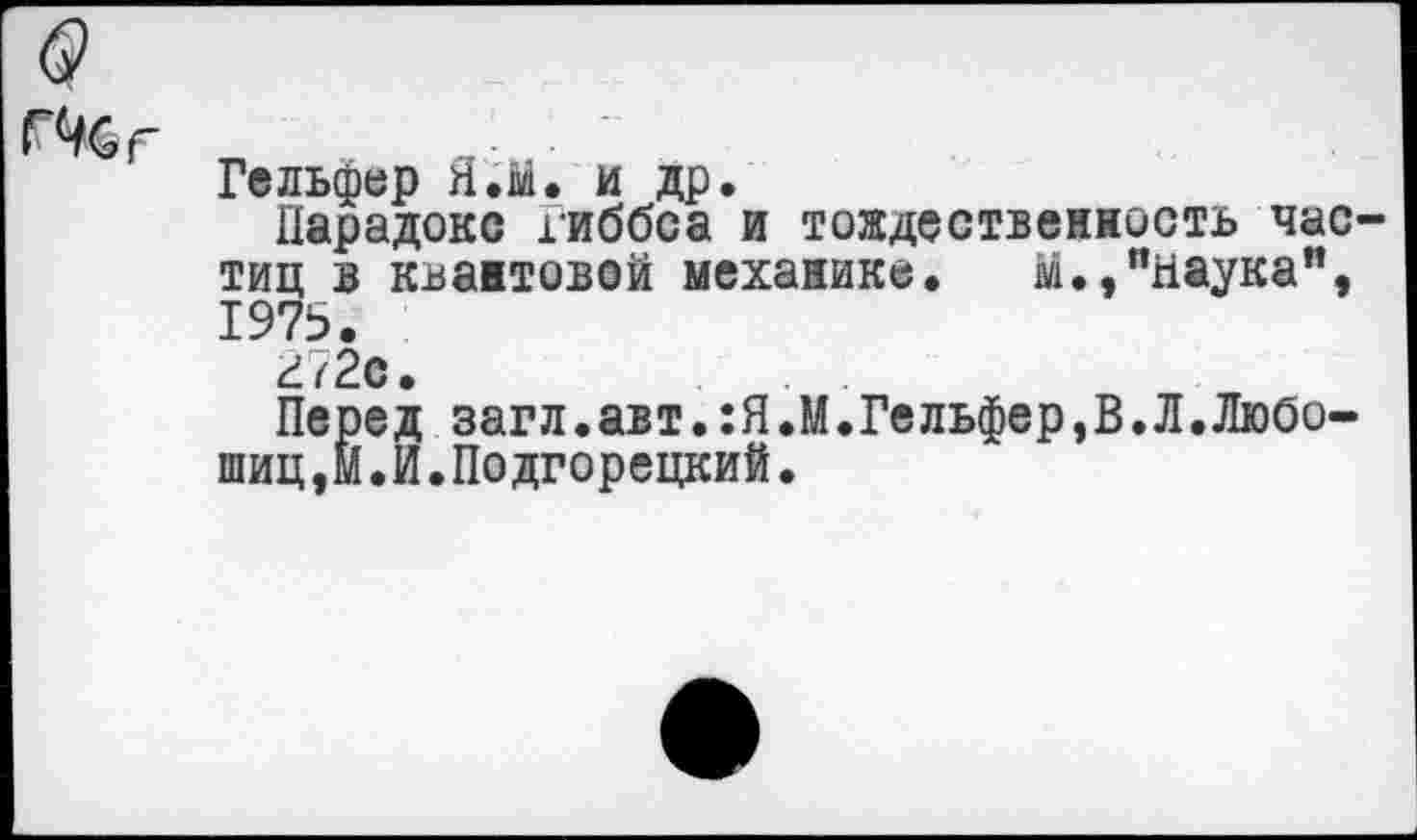 ﻿СХг
Гельфер Я.й. и др.
Парадокс гиббса и тождественность частиц в квантовой механике. М.,"наука", 1975.
Й72е.
Перед загл.авт.:Я.М.Гельфер,В.Л.Любо-шиц,Й.И.Подгорецкий.